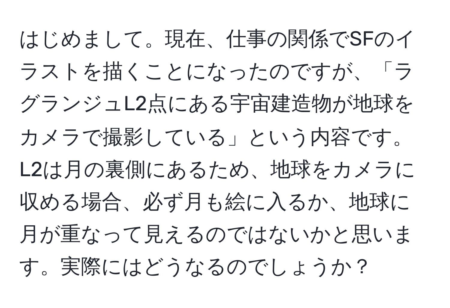 はじめまして。現在、仕事の関係でSFのイラストを描くことになったのですが、「ラグランジュL2点にある宇宙建造物が地球をカメラで撮影している」という内容です。L2は月の裏側にあるため、地球をカメラに収める場合、必ず月も絵に入るか、地球に月が重なって見えるのではないかと思います。実際にはどうなるのでしょうか？