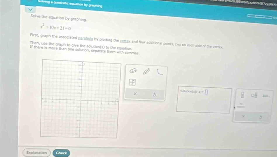 Solving a quadratic equation by graphing 
Solve the equation by graphing.
x^2+10x+21=0
First, graph the associated parabola by plotting the vertex and four additional points, two on each side of the vertex. 
Then, use the graph to give the solution(s) to the equation. 
If there is more than one solution, separate them with commas. 
Solution (s):x=□
× 5
 □ /□   o □ /□  =
5 
Explanation Check