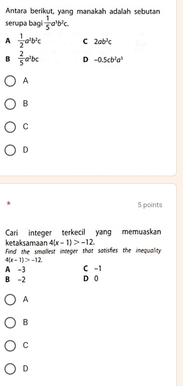 Antara berikut, yang manakah adalah sebutan
serupa bagi  1/5 a^3b^2c.
A  1/2 a^2b^2c
C 2ab^2c
B  2/5 a^2bc
D -0.5cb^2a^3
A
B
C
D
*
5 points
Cari integer terkecil yang memuaskan
ketaksamaan 4(x-1)>-12. 
Find the smallest integer that satisfies the inequality
4(x-1)>-12.
A -3 C -1
B -2 D⩾ 0
A
B
C
D