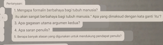 Pertanyaan: 
1. Mengapa formalin berbahaya bagi tubuh manusia? 
2 ... itu akan sangat berbahaya bagi tubuh manusia." Apa yang dimaksud dengan kata ganti 'itu'? 
3. Apa gagasan utama argumen kedua? 
4. Apa saran penulis? 
5. Berapa banyak alasan yang digunakan untuk mendukung pendapat penulis?