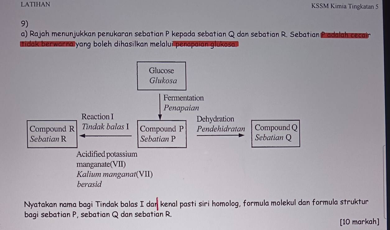 LATIHAN KSSM Kimia Tingkatan 5 
9) 
a) Rajah menunjukkan penukaran sebatian P kepada sebatian Q dan sebatian R. Sebatian P adalah cecair 
tidak berwarna yang boleh dihasilkan melalui penapaian glukosa. 
Nyatakan nama bagi Tindak balas I dan kenal pasti siri homolog, formula molekul dan formula struktur 
bagi sebatian P, sebatian Q dan sebatian R. 
[10 markah]
