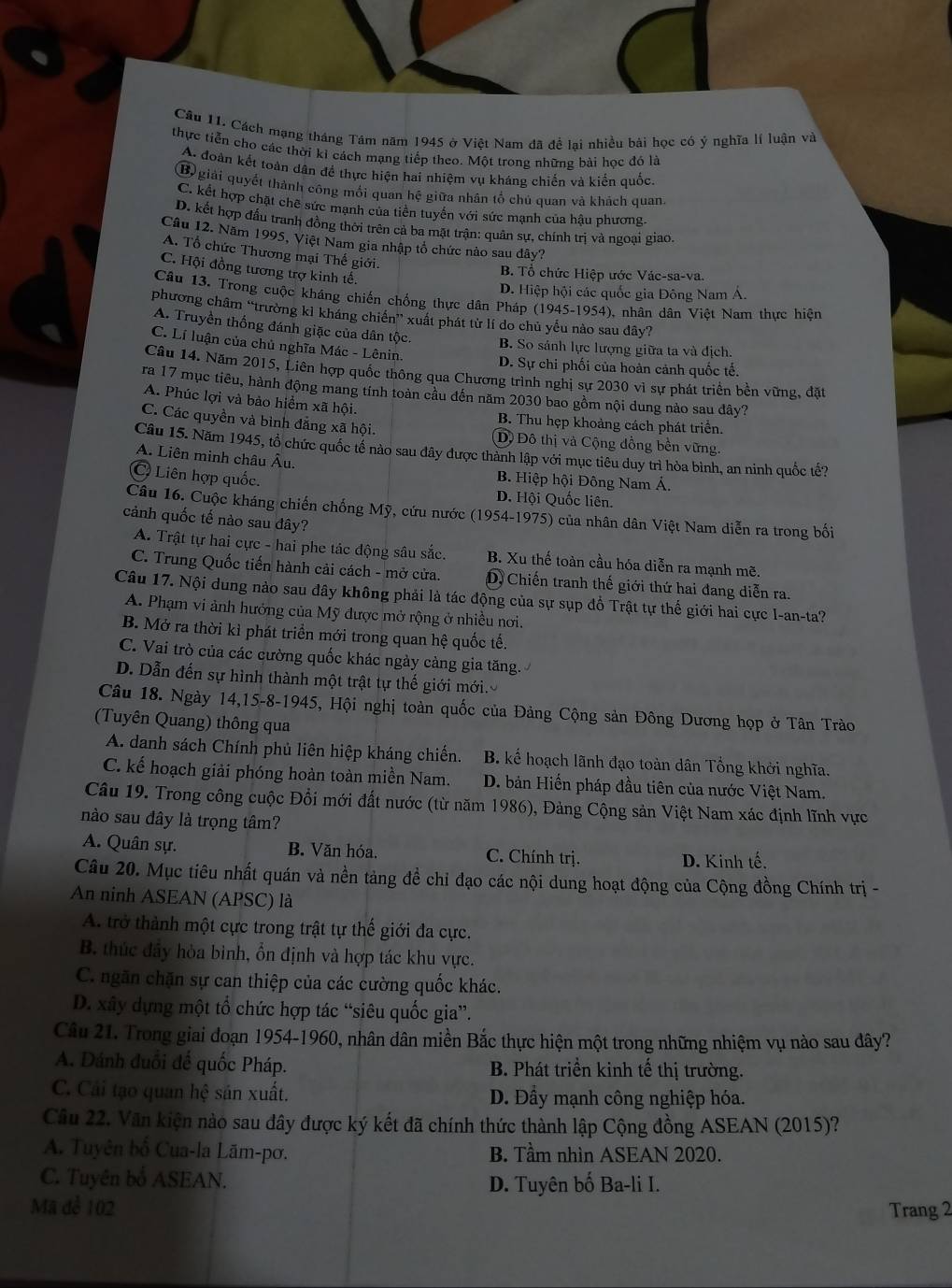 Cách mạng tháng Tâm năm 1945 ở Việt Nam đã để lai nhiều bài học có ý nghĩa lí luận và
thực tiễn cho các thời kỉ cách mạng tiếp theo. Một trong những bài học đỏ là
A. đoàn kết toàn dân để thực hiện hai nhiệm vụ kháng chiến và kiến quốc
B giải quyết thành công mối quan hệ giữa nhân tổ chú quan và khách quan,
C. kết hợp chặt chê sức mạnh của tiền tuyển với sức mạnh của hậu phương.
D. kết hợp đấu tranh đồng thời trên cả ba mặt trận: quân sự, chính trị và ngoại giao.
Câu 12. Năm 1995, Việt Nam gia nhập tổ chức nào sau đây?
A. Tổ chức Thương mại Thế giới.
C. Hội đồng tương trợ kinh tế.
B. Tổ chức Hiệp ước Vác-sa-va.
D. Hiệp hội các quốc gia Đông Nam Á.
Câu 13. Trong cuộc kháng chiến chống thực dân Pháp (1945-1954), nhân dân Việt Nam thực hiện
phương châm “trường kỉ kháng chiến” xuất phát từ lí do chủ yếu nào sau dây?
A. Truyền thống đánh giặc của dân tộc.
C. Lí luận của chủ nghĩa Mác - Lênin.
B. So sánh lực lượng giữa ta và địch.
D. Sự chi phối của hoàn cảnh quốc tế.
Câu 14. Năm 2015, Liên hợp quốc thông qua Chương trình nghị sự 2030 vì sự phát triển bền vững, đặt
ra 17 mục tiêu, hành động mang tính toàn cầu đến năm 2030 bao gồm nội dung nào sau đây?
A. Phúc lợi và bảo hiểm xã hội. B. Thu hẹp khoảng cách phát triển.
C. Các quyền và bình đẳng xã hội. (D)  Đô thị và Cộng đồng bền vững.
Câu 15. Năm 1945, tổ chức quốc tế nào sau đây được thành lập với mục tiêu duy trì hòa bình, an ninh quốc tế?
A. Liên minh châu Âu. B. Hiệp hội Đông Nam Á.
C Liên hợp quốc. D. Hội Quốc liên.
Câu 16. Cuộc kháng chiến chống Mỹ, cứu nước (1954-1975) của nhân dân Việt Nam diễn ra trong bối
cảnh quốc tế nào sau đây?
A. Trật tự hai cực - hai phe tác động sâu sắc. B. Xu thế toàn cầu hóa diễn ra mạnh mẽ.
C. Trung Quốc tiến hành cải cách - mở cửa. D, Chiến tranh thế giới thứ hai đang diễn ra.
Câu 17. Nội dung nào sau đây không phải là tác động của sự sụp đồ Trật tự thế giới hai cực I-an-ta?
A. Phạm vi ảnh hưởng của Mỹ được mở rộng ở nhiều nơi.
B. Mở ra thời kì phát triển mới trong quan hệ quốc tế.
C. Vai trò của các cường quốc khác ngày càng gia tăng.
D. Dẫn đến sự hình thành một trật tự thế giới mới.
Câu 18. Ngày 14,15-8-1945, Hội nghị toàn quốc của Đảng Cộng sản Đông Dương họp ở Tân Trào
(Tuyên Quang) thông qua
A. danh sách Chính phủ liên hiệp kháng chiến. B. kế hoạch lãnh đạo toàn dân Tổng khởi nghĩa.
C. kế hoạch giải phóng hoàn toàn miền Nam. D. bản Hiến pháp đầu tiên của nước Việt Nam.
Câu 19. Trong công cuộc Đổi mới đất nước (từ năm 1986), Đảng Cộng sản Việt Nam xác định lĩnh vực
nào sau đây là trọng tâm?
A. Quân sự. B. Văn hóa. C. Chính trị. D. Kinh tế.
Câu 20. Mục tiêu nhất quán và nền tảng đề chỉ đạo các nội dung hoạt động của Cộng đồng Chính trị -
An ninh ASEAN (APSC) là
A. trở thành một cực trong trật tự thế giới đa cực.
B. thúc đầy hòa bình, ổn định và hợp tác khu vực.
C. ngãn chặn sự can thiệp của các cường quốc khác.
D. xây dựng một tổ chức hợp tác “siêu quốc gia”.
Câu 21. Trong giai đoạn 1954-1960, nhân dân miền Bắc thực hiện một trong những nhiệm vụ nào sau đây?
A. Dánh đuổi đế quốc Pháp. B. Phát triển kinh tế thị trường.
C. Cải tạo quan hệ sản xuất. D. Đầy mạnh công nghiệp hóa.
Câu 22. Văn kiện nào sau đây được ký kết đã chính thức thành lập Cộng đồng ASEAN (2015)?
A. Tuyên bố Cua-la Lãm-pơ. B. Tầm nhìn ASEAN 2020.
C. Tuyên bố ASEAN. D. Tuyên bố Ba-li I.
Mã để 102 Trang 2