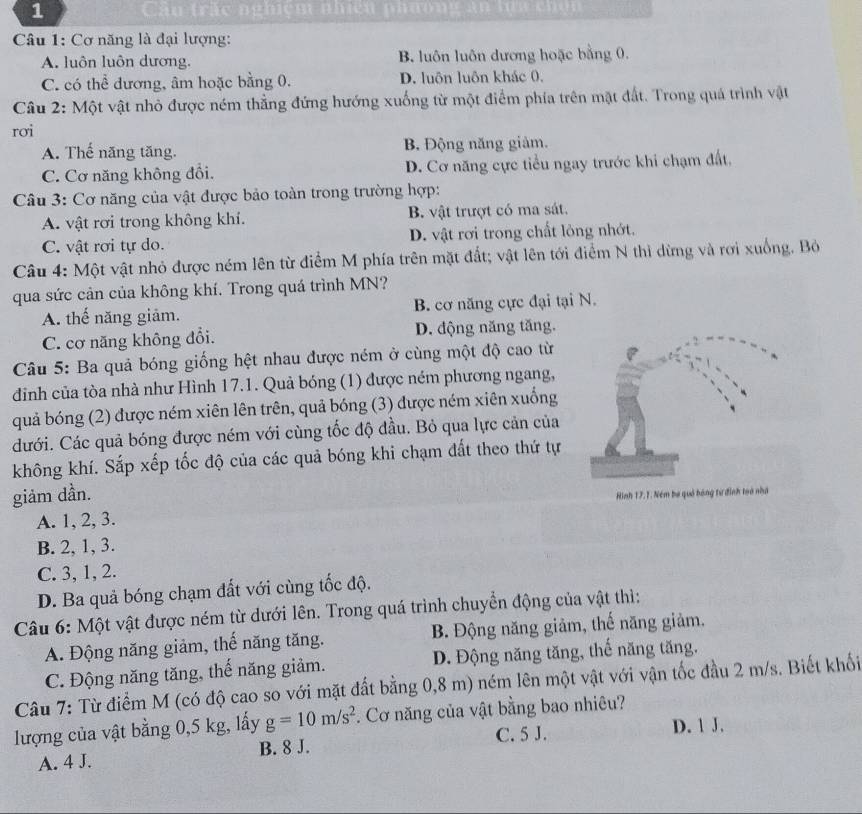 Câu
Câu 1: Cơ năng là đại lượng:
A. luôn luôn dương. B. luôn luôn dương hoặc bằng 0.
C. có thể dương, âm hoặc bằng 0. D. luôn luôn khác 0,
Câu 2: Một vật nhỏ được ném thẳng đứng hướng xuống từ một điểm phía trên mặt đất. Trong quá trình vật
rơi
A. Thế năng tăng. B. Động năng giảm.
C. Cơ năng không đổi. D. Cơ năng cực tiểu ngay trước khi chạm đất.
Câu 3: Cơ năng của vật được bảo toàn trong trường hợp:
A. vật rơi trong không khí. B. vật trượt có ma sát.
C. vật rơi tự do. D. vật rơi trong chất lỏng nhớt.
Câu 4: Một vật nhỏ được ném lên từ điểm M phía trên mặt đất; vật lên tới điểm N thì dừng và rơi xuống. Bỏ
qua sức cản của không khí. Trong quá trình MN?
A. thế năng giảm. B. cơ năng cực đại tại N.
C. cơ năng không đổi. D. động năng tăng.
Câu 5: Ba quả bóng giống hệt nhau được ném ở cùng một độ cao từ
đinh của tòa nhà như Hình 17.1. Quả bóng (1) được ném phương ngang,
quả bóng (2) được ném xiên lên trên, quả bóng (3) được ném xiên xuống
đưới. Các quả bóng được ném với cùng tốc độ đầu. Bỏ qua lực cản của
không khí. Sắp xếp tốc độ của các quả bóng khi chạm đất theo thứ tự
giảm dần.
A. 1, 2, 3.
B. 2, 1, 3.
C. 3, 1, 2.
D. Ba quả bóng chạm đất với cùng tốc độ.
Câu 6: Một vật được ném từ dưới lên. Trong quá trình chuyển động của vật thì:
A. Động năng giảm, thế năng tăng. B. Động năng giảm, thế năng giảm.
C. Động năng tăng, thế năng giảm. D. Động năng tăng, thế năng tăng.
Câu 7: Từ điểm M (có độ cao so với mặt đất bằng 0,8 m) ném lên một vật với vận tốc đầu 2 m/s. Biết khối
lượng của vật bằng 0,5 kg, lấy g=10m/s^2. Cơ năng của vật bằng bao nhiêu?
A. 4 J. B. 8 J. C. 5 J. D. 1 J.