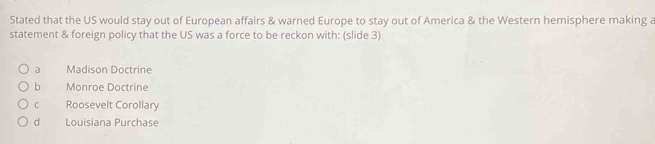 Stated that the US would stay out of European affairs & warned Europe to stay out of America & the Western hemisphere making a
statement & foreign policy that the US was a force to be reckon with: (slide 3)
a Madison Doctrine
b Monroe Doctrine
C Roosevelt Corollary
d Louisiana Purchase