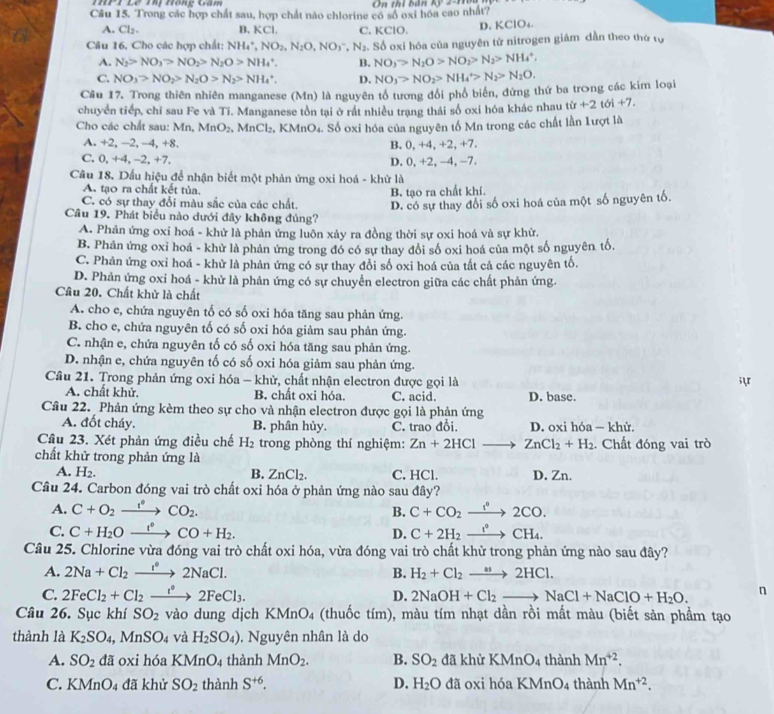 Thị Hồng Gâm On thi bán kỹ 2-Hò
Câu 15. Trong các hợp chất sau, hợp chất nào chlorine có số oxi hóa cao nhất?
A. Cl_2. B, KCl. C. KClO. D. KClO₄.
Câu 16, Cho các hợp chất: NH_4^(+,NO_2),N_2O,NO_3^(-,N_2). Số oxi hóa của nguyên tử nitrogen giâm dần theo thứ tự
A. N_2>NO_3>NO_2>N_2O>NH_4^(+. B. NO_3)>N_2O>NO_2>N_2>NH_4^(+,
C. NO_3)>NO_2>N_2O>N_2>NH_4^(+. D. NO_3)>NO_2>NH_4^(+>N_2)>N_2O.
Cầu 17. Trong thiên nhiên manganese (Mn) là nguyên tổ tương đổi phổ biến, đứng thứ ba trong các kim loại
chuyển tiếp, chỉ sau Fe và Ti. Manganese tồn tại ở rất nhiều trạng thái số oxi hóa khác nhau t tir+2toi+7.
Cho các chất sau: Mn, MnO_2, , MnCl₂, KMnO₄. Số oxi hóa của nguyên tố Mn trong các chất lần 1ượt là
A. +2, −2, −4, +8. B. 0, +4, +2, +7.
C. 0. +4, −2, +7. D. 0, +2, -4, -7.
Câu 18. Dấu hiệu để nhận biết một phản ứng oxi hoá - khử là
A. tạo ra chất kết tủa. B. tạo ra chất khí.
C. có sự thay đổi màu sắc của các chất.
D. có sự thay đổi số oxi hoá của một số nguyên tố.
Câu 19. Phát biểu nào dưới đây không đúng?
A. Phản ứng oxi hoá - khử là phản ứng luôn xảy ra đồng thời sự oxi hoá và sự khử.
B. Phản ứng oxi hoá - khử là phản ứng trong đó có sự thay đổi số oxi hoá của một số nguyên tố.
C. Phản ứng oxi hoá - khử là phản ứng có sự thay đổi số oxi hoá của tất cả các nguyên tố.
D. Phản ứng oxi hoá - khử là phản ứng có sự chuyền electron giữa các chất phản ứng.
Câu 20. Chất khử là chất
A. cho e, chứa nguyên tố có số oxi hóa tăng sau phản ứng.
B. cho e, chứa nguyên tố có số oxi hóa giảm sau phản ứng.
C. nhận e, chứa nguyên tố có số oxi hóa tăng sau phản ứng.
D. nhận e, chứa nguyên tố có số oxi hóa giảm sau phản ứng.
Câu 21. Trong phản ứng oxi hóa - khử, chất nhận electron được gọi là syr
A. chất khử. B. chất oxi hóa. C. acid. D. base.
Câu 22. Phản ứng kèm theo sự cho và nhận electron được gọi là phản ứng
A. đốt cháy. B. phân hủy. C. trao đổi. D. oxi hóa — khử.
Câu 23. Xét phản ứng điều chế H_2 trong phòng thí nghiệm: Zn+2HCl ZnCl_2+H_2. Chất đóng vai trò
chất khử trong phản ứng là
A. H₂. B. ZnCl_2. C. HCl. D. Zn.
Câu 24. Carbon đóng vai trò chất oxi hóa ở phản ứng nào sau đây?
A. C+O_2xrightarrow l^0CO_2. B. C+CO_2xrightarrow t°2CO.
C. C+H_2Oxrightarrow I°CO+H_2. D. C+2H_2xrightarrow t°CH_4.
Câu 25. Chlorine vừa đóng vai trò chất oxi hóa, vừa đóng vai trò chất khử trong phản ứng nào sau đây?
A. 2Na+Cl_2xrightarrow f°2NaCl. B. H_2+Cl_2xrightarrow as2HCl.
C. 2FeCl_2+Cl_2xrightarrow t^02FeCl_3. D. 2NaOH+Cl_2to NaCl+NaClO+H_2O. n
Câu 26. Sục khí SO_2 vào dung dịch KMnO_4 4 (thuốc tím), màu tím nhạt dần rồi mất màu (biết sản phầm tạo
thành là K_2SO_4,MnSO_4 và H_2SO_4). Nguyên nhân là do
A. SO_2da oxi hóa KMnO_4 thành MnO_2. B. SO_2 đã khử KMnO_4 thành Mn^(+2).
C. KMnO_4 4 đã khử SO_2 thành S^(+6). D. H_2O đã oxi hóa B KMnO_4 thành Mn^(+2).