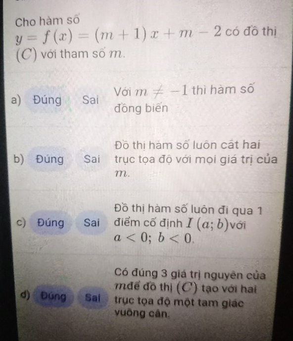 Cho hàm số
y=f(x)=(m+1)x+m-2 có đô thị 
(C) với tham số m. 
a) Đúng the Sai Với m!= -1 thì hàm số 
dōng biēn 
Đồ thị hám số luôn cát hai 
b) Đúng Sai trục tọa độ với mọi giá trị của
m. 
Đồ thị hàm số luôn đi qua 1 
c) Đúng Sai điểm cố định I(a;b) với
a<0</tex>; b<0</tex>. 
Có đúng 3 giá trị nguyên của 
mđể đồ thị (C) tạo với hai 
d) Đúng Sai trục tọa độ một tam giác 
vuòng cân.