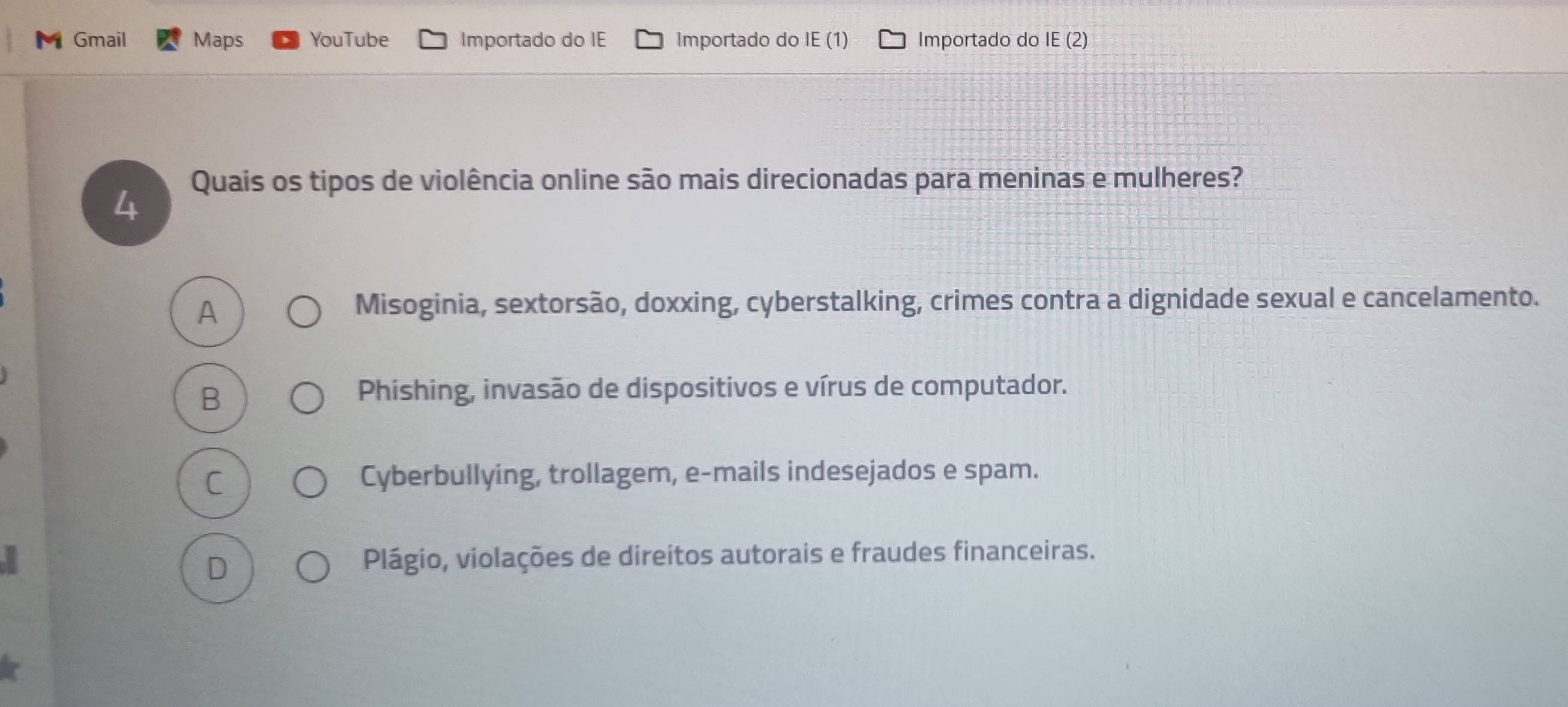 Gmail Maps YouTube Importado do IE Importado do IE (1) Importado do IE (2)
4 Quais os tipos de violência online são mais direcionadas para meninas e mulheres?
A
Misoginia, sextorsão, doxxing, cyberstalking, crimes contra a dignidade sexual e cancelamento.
B
Phishing, invasão de dispositivos e vírus de computador.
C
Cyberbullying, trollagem, e-mails indesejados e spam.
D
Plágio, violações de direitos autorais e fraudes financeiras.