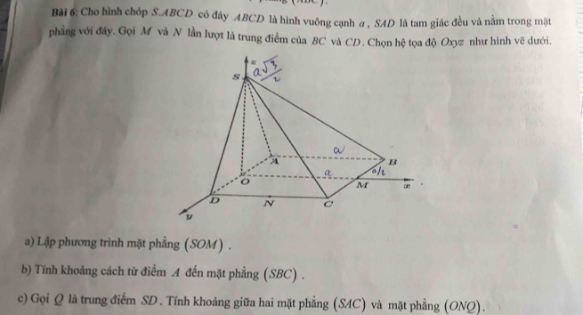 Cho hình chốp S. ABCD có đây ABCD là hình vuông cạnh a , SAD là tam giác đều và nằm trong mặt 
phẳng với đây. Gọi M và N lần lượt là trung điểm của BC và CD. Chọn hệ tọa độ Oxyz như hình vẽ dưới. 
a) Lập phương trình mặt phẳng (SOM) . 
b) Tính khoảng cách từ điểm A đến mặt phẳng (SBC) . 
c) Gọi Q là trung điểm SD . Tính khoảng giữa hai mặt phẳng (SAC) và mặt phẳng (ONQ).