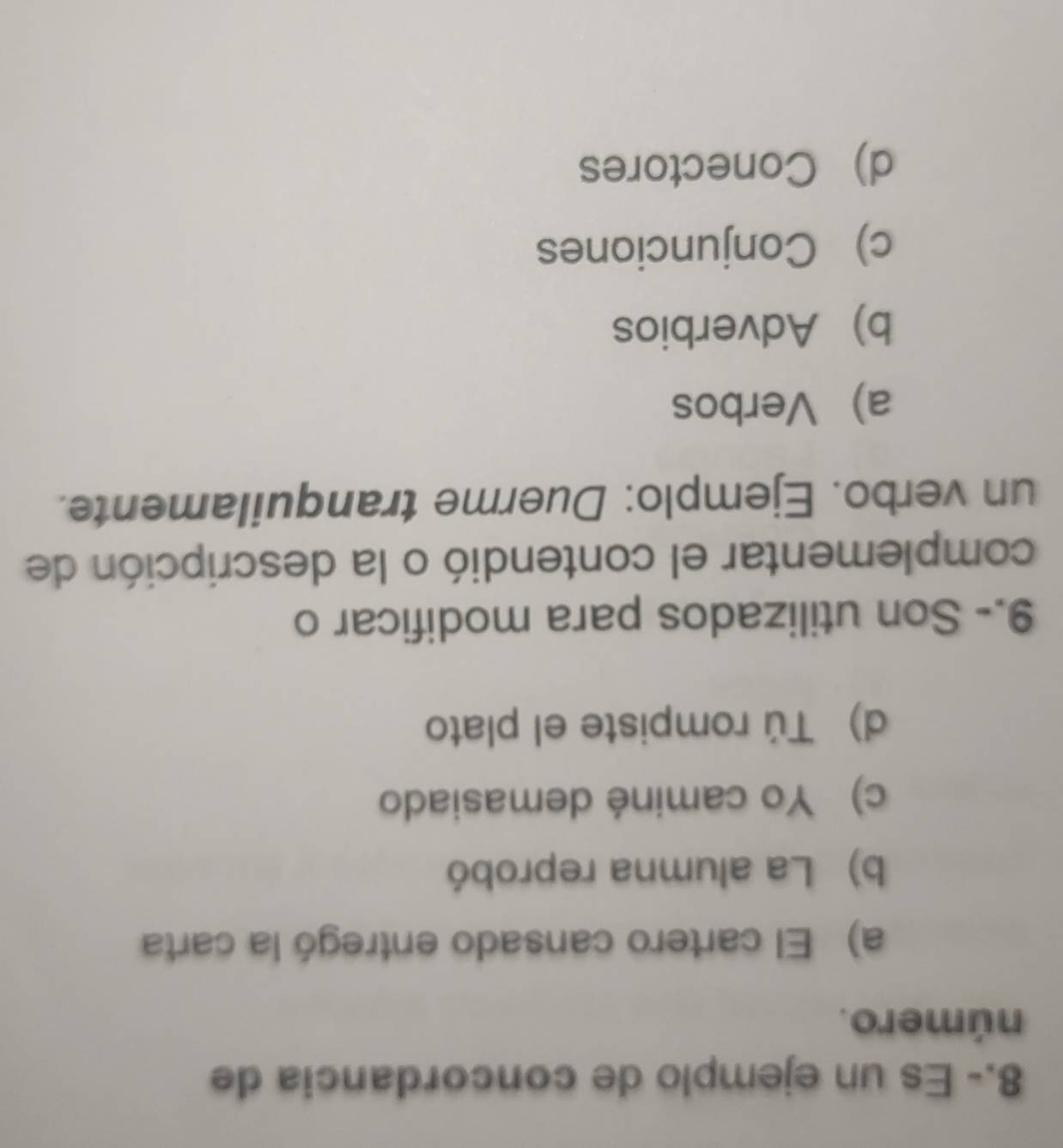 8.- Es un ejemplo de concordancia de
número.
a) El cartero cansado entregó la carta
b) La alumna reprobó
c) Yo caminé demasiado
d) Tú rompiste el plato
9.- Son utilizados para modificar o
complementar el contendió o la descripción de
un verbo. Ejemplo: Duerme tranquilamente.
a) Verbos
b) Adverbios
c) Conjunciones
d) Conectores