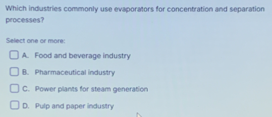 Which industries commonly use evaporators for concentration and separation
processes?
Select one or more:
A. Food and beverage industry
B. Pharmaceutical industry
C. Power plants for steam generation
D. Pulp and paper industry