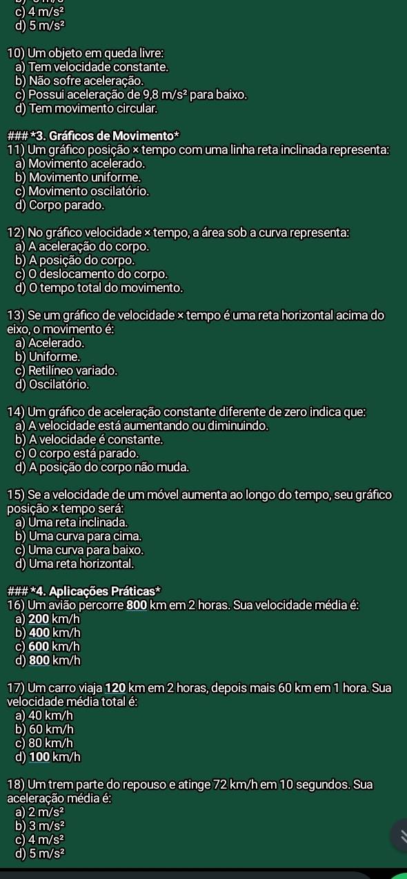 c) 4m/s^2
d) 5m/s^2
10) Um objeto em queda livre:
a) Tem velocidade constante.
b) Não sofre aceleração.
c) Possui aceleração d e9.8m/s^2 para baixo.
d) Tem movimento circular.
### *3. Gráficos de Movimento*
11) Um gráfico posição × tempo com uma linha reta inclinada representa:
a) Movimento acelerado.
b) Movimento uniforme.
c) Movimento oscilatório.
d) Corpo parado.
12) No gráfico velocidade × tempo, a área sob a curva representa:
a) A aceleração do corpo.
b) A posição do corpo.
c) O deslocamento do corpo.
d) O tempo total do movimento.
13) Se um gráfico de velocidade × tempo é uma reta horizontal acima do
eixo, o movimento é:
a) Acelerado.
b) Uniforme.
c) Retilíneo variado.
d) Oscilatório.
14) Um gráfico de aceleração constante diferente de zero indica que:
a) A velocidade está aumentando ou diminuindo.
b) A velocidade é constante.
c) O corpo está parado.
d) A posição do corpo não muda.
15) Se a velocidade de um móvel aumenta ao longo do tempo, seu gráfico
posição × tempo será:
a) Uma reta inclinada.
b) Uma curva para cima.
c) Uma curva para baixo.
d) Uma reta horizontal.
###*4. Aplicações Práticas*
16) Um avião percorre 800 km em 2 horas. Sua velocidade média é:
a) 200 km/h
b) 400 km/h
c) 600 km/h
d) 800 km/h
17) Um carro viaja 120 km em 2 horas, depois mais 60 km em 1 hora. Sua
velocidade média total é:
a) 40 km/h
b) 60 km/h
c) 80 km/h
d) 100 km/h
18) Um trem parte do repouso e atinge 72 km/h em 10 segundos. Sua
aceleração média é:
a) 2m/s^2
b) 3m/s^2
c) 4m/s^2
d) 5m/s^2