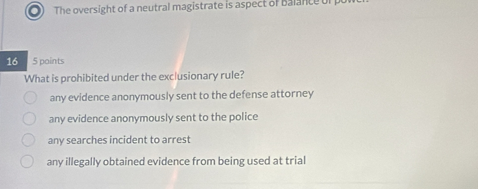 The oversight of a neutral magistrate is aspect of balance of put
16 5 points
What is prohibited under the exclusionary rule?
any evidence anonymously sent to the defense attorney
any evidence anonymously sent to the police
any searches incident to arrest
any illegally obtained evidence from being used at trial