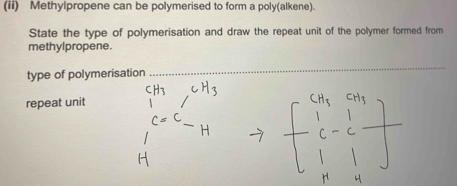 (ii) Methylpropene can be polymerised to form a poly(alkene). 
State the type of polymerisation and draw the repeat unit of the polymer formed from 
methylpropene. 
type of polymerisation 
_ 
repeat unit