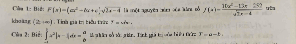 Biết F(x)=(ax^2+bx+c)sqrt(2x-4) là một nguyên hàm của hàm số f(x)= (10x^2-13x-252)/sqrt(2x-4)  trên 
khoảng (2;+∈fty ). Tính giá trị biểu thức T=abc. 
Câu 2: Biết ∈tlimits _(-1)^5x^2|x-1|dx= a/b  là phân số tối giản. Tính giá trị của biểu thức T=a-b.