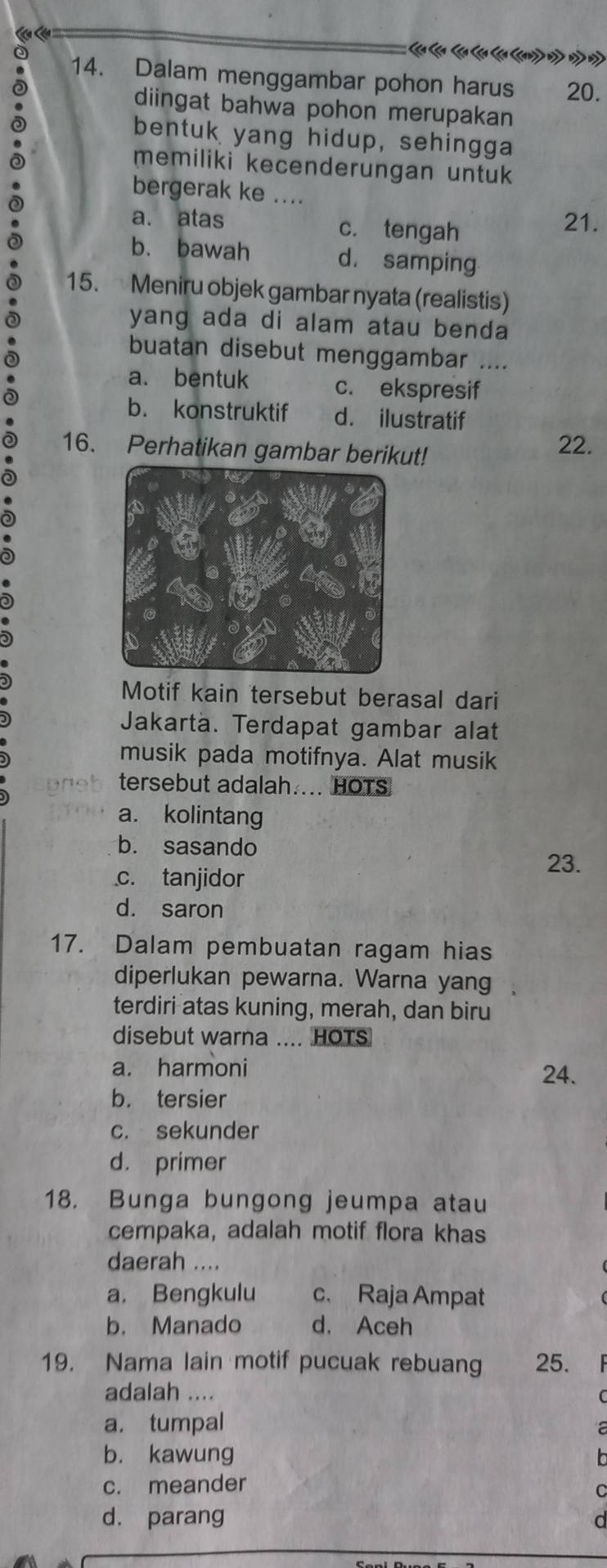 Lên Lêa
0 14. Dalam menggambar pohon harus 20.
diingat bahwa pohon merupakan
bentuk yang hidup, sehingga
memiliki kecenderungan untuk
bergerak ke ....
a. atas c. tengah
21.
b. bawah d. samping
15. Meniru objek gambar nyata (realistis)
yang ada di alam atau benda
buatan disebut menggambar ....
a. bentuk c. ekspresif
b. konstruktif d. ilustratif
16. Perhatikan gambar berikut! 22.
Motif kain tersebut berasal dari
Jakartä. Terdapat gambar alat
musik pada motifnya. Alat musik
tersebut adalah.... HOTS
a. kolintang
b. sasando
23.
c. tanjidor
d. saron
17. Dalam pembuatan ragam hias
diperlukan pewarna. Warna yang 
terdiri atas kuning, merah, dan biru
disebut warna .... HOTS
a. harmoni
24.
b. tersier
c. sekunder
d. primer
18. Bunga bungong jeumpa atau
cempaka, adalah motif flora khas
daerah ....
a. Bengkulu c. Raja Ampat
b. Manado d. Aceh
19. Nama lain motif pucuak rebuang 25.
adalah ....
a. tumpal
b. kawung
c. meander
d. parang