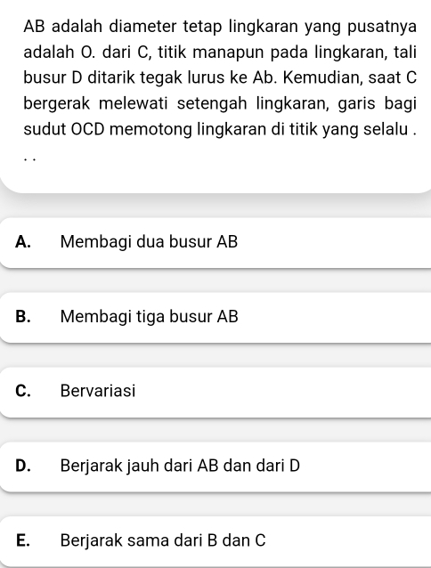 AB adalah diameter tetap lingkaran yang pusatnya
adalah O. dari C, titik manapun pada lingkaran, tali
busur D ditarik tegak lurus ke Ab. Kemudian, saat C
bergerak melewati setengah lingkaran, garis bagi
sudut OCD memotong lingkaran di titik yang selalu .
A. Membagi dua busur AB
B. Membagi tiga busur AB
C. Bervariasi
D. Berjarak jauh dari AB dan dari D
E. Berjarak sama dari B dan C