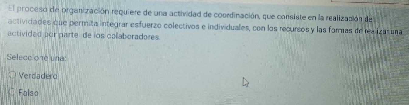 El proceso de organización requiere de una actividad de coordinación, que consiste en la realización de
actividades que permita integrar esfuerzo colectivos e individuales, con los recursos y las formas de realizar una
actividad por parte de los colaboradores.
Seleccione una:
Verdadero
Falso