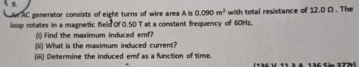 An AC generator consists of eight turns of wire area A is 0.090m^2 with total resistance of 12.0 Ω. The 
loop rotates in a magnetic field Of 0.50 T at a constant frequency of 60Hz. 
(i) Find the maximum induced emf? 
(ii) What is the maximum induced current? 
(iii) Determine the induced emf as a function of time. 
/ 136 V 11 ² Δ 136 Sin 377tl