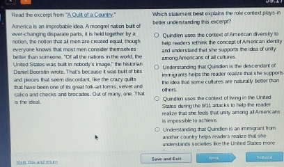 Read the excerpt from 'A Quilt of a Country." Which statement best explains the role context plays in
America is an improbable idea. A mongrel nation built of better understanding this excerpr
ever-changing disparate parts, it is held together by a
notion, the notion that all men are created equal, though Quindlen uses the context of American diversity to
everyone knows that most men consider themselves help readers rethink the concept of American identity
better than someone. "Of all the nations in the world, the and understand that she supports the idea of unity
United States was built in nobody's image," the historian among Americans of all cultures. Understanding that Quindlen is the descendant of
Daniel Boorstin wrote. That's because it was built of bits immigrants helps the reader realize that she supports 
and pieces that seem discordant, like the crazy quits
that have been one of its great folk-art forms, velvet and the idea that some cultures are naturally better than
calico and checks and brocades. Out of many, one. That others.
is the ideal. Quindlen uses the context of living in the United
States during the 911 attacks to help the reader
realize that she feels that unity among all Americans
is impossible to achieve.
Understanding that Quindlen is an immigrant from
another country helps readers realize that she
understands societies like the United States more
Mark this and returs Save and Exit N=xt Subo it