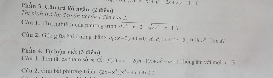 x^2+y^2+2x+2y-11=0
Phần 3. Câu trả lời ngắn. (2 điểm) 
Thí sinh trả lời đáp án từ câu 1 đến câu 2. 
Câu 1. Tìm nghiệm của phương trình sqrt(x^2-x-2)=sqrt(2x^2+x-1) ? 
Câu 2. Góc giữa hai đường thắng d_1:x-3y+1=0 và d_2:x+2y-5=0 là a^0. Tìm a? 
Phần 4. Tự luận viết (3 điểm) 
Câu 1. Tìm tất cả tham số m đề: f(x)=x^2+2(m-1)x+m^2-m+1 không âm với mọi x∈ R
Câu 2. Giải bất phương trình: (2x-x^2)(x^2-4x+3)≤ 0