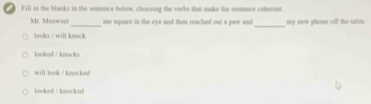 Fill in the blanks in the sentence below, choosing the verbs that make the sentence coherent.
_
_
Mr. Meowser me square in the eye and then reached out a paw and my new phone off the table.
looks / will knock
looked / knocks
will look / knocked
looked / knocked