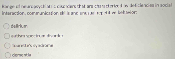 Range of neuropsychiatric disorders that are characterized by deficiencies in social
interaction, communication skills and unusual repetitive behavior:
delirium
autism spectrum disorder
Tourette's syndrome
dementia