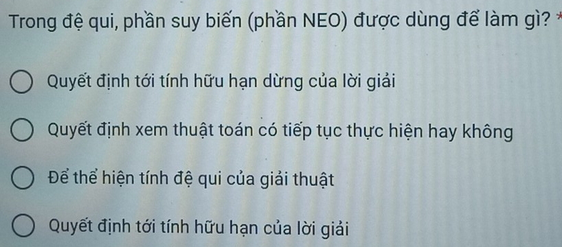 Trong đệ qui, phần suy biến (phần NEO) được dùng để làm gì? *
Quyết định tới tính hữu hạn dừng của lời giải
Quyết định xem thuật toán có tiếp tục thực hiện hay không
Để thể hiện tính đệ qui của giải thuật
Quyết định tới tính hữu hạn của lời giải