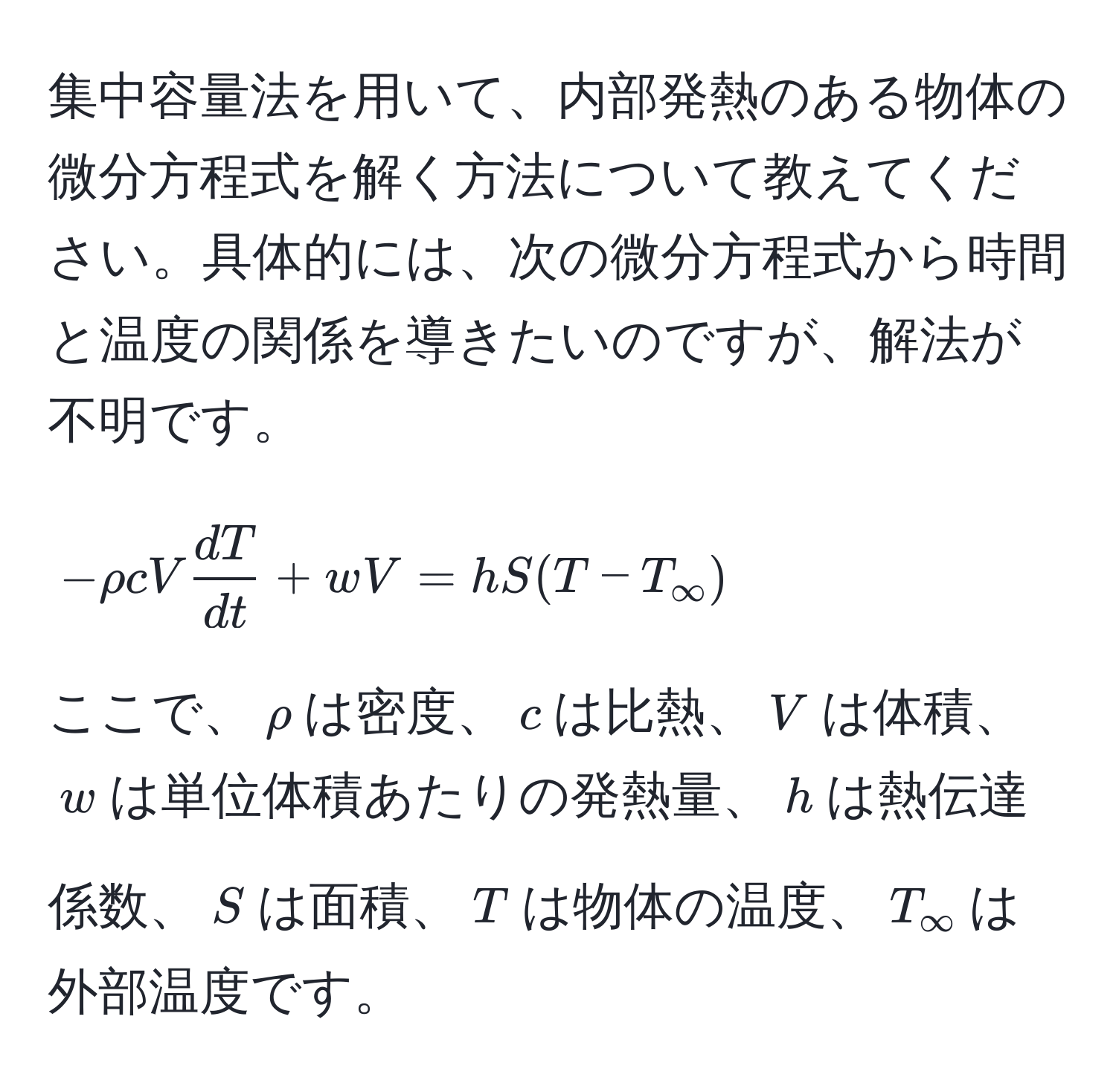 集中容量法を用いて、内部発熱のある物体の微分方程式を解く方法について教えてください。具体的には、次の微分方程式から時間と温度の関係を導きたいのですが、解法が不明です。  
$$-rho c V  dT/dt  + wV = hS(T - T_∈fty)$$  
ここで、$rho$は密度、$c$は比熱、$V$は体積、$w$は単位体積あたりの発熱量、$h$は熱伝達係数、$S$は面積、$T$は物体の温度、$T_∈fty$は外部温度です。