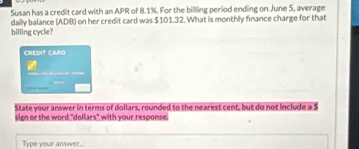 Susan has a credit card with an APR of 8.1%. For the billing period ending on June 5, average 
daily balance (ADB) on her credit card was $101.32. What is monthly finance charge for that 
billing cycle? 
CREDIT CARD 
N 
State your answer in terms of dollars, rounded to the nearest cent, but do not include a $
sign or the word "dollars" with your response. 
Type your answer...