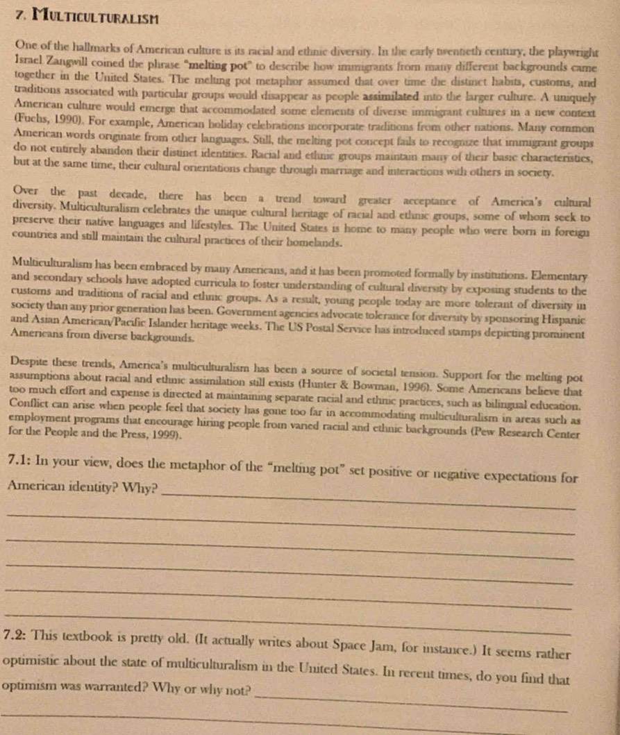 Multiculturalism
One of the hallmarks of American culture is its racial and ethnic diversity. In the early twentieth century, the playwright
Israel Zangwill coined the phrase “melting pot” to describe how immigrants from many different backgrounds came
together in the United States. The melting pot metaphor assumed that over time the distinct habits, customs, and
traditions associated with particular groups would disappear as people assimilated into the larger culture. A uniquely
American culture would emerge that accommodated some elements of diverse immigrant cultures in a new context
(Fuchs, 1990). For example, American holiday celebrations incorporate traditions from other nations. Many common
American words originate from other languages. Still, the melting pot concept fails to recognize that immigrant groups
do not entirely abandon their distinct identities. Racial and ethnc groups maintain many of their basic characteristics,
but at the same time, their cultural orientations change through marriage and interactions with others in society.
Over the past decade, there has been a trend toward greater acceptance of America's cultural
diversity. Multiculturalism celebrates the unique cultural heritage of racial and ethnic groups, some of whom seek to
preserve their native languages and lifestyles. The United States is home to many people who were born in foreign
countries and still maintain the cultural practices of their homelands.
Multiculturalism has been embraced by many Americans, and it has been promoted formally by institutions. Elementary
and secondary schools have adopted curricula to foster understanding of cultural diversity by exposing students to the
customs and traditions of racial and ethnic groups. As a result, young people today are more tolerant of diversity in
society than any prior generation has been. Government agencies advocate tolerance for diversity by sponsoring Hispanic
and Asian American/Pacific Islander heritage weeks. The US Postal Service has introduced stamps depicting prominent
Americans from diverse backgrounds.
Despite these trends, America's multiculturalism has been a source of societal tension. Support for the melting pot
assumptions about racial and ethnic assimilation still exists (Hunter & Bowman, 1996). Some Americans believe that
too much effort and expense is directed at maintaining separate racial and ethnic practices, such as bilingual education.
Conflict can arise when people feel that society has gone too far in accommodating multiculturalism in areas such as
employment programs that encourage hiring people from varied racial and ethnic backgrounds (Pew Research Center
for the People and the Press, 1999).
7.1: In your view, does the metaphor of the “melting pot” set positive or negative expectations for
American identity? Why?_
_
_
_
_
_
7.2: This textbook is pretty old. (It actually writes about Space Jam, for instance.) It seems rather
optimistic about the state of multiculturalism in the United States. In recent times, do you find that
_
optimism was warranted? Why or why not?
_
