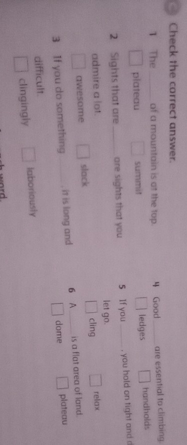 Check the correct answer.
1 The _of a mountain is at the top. 4 Good_ are essential to climbing.
plateau summit ledges handholds
2 Sights that are _are sights that you 5 lf you_ , you hold on tight and d
admire a lot. let go.
awesome slack cling relax
3 If you do something _, it is long and 6 A_ is a flat area of land.
dome
difficult plateau
clingingly laboriously
word.