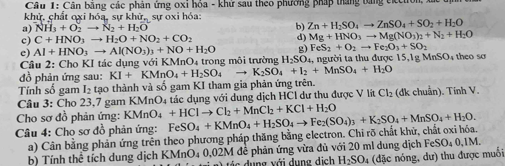 Cân băng các phản ứng oxỉ hóa - khử sau theo phương pháp tháng bằng election
khử, chất oxi hóa, sự kh r. sự oxi hóa:
a) NH_3+O_2to N_2+H_2O b) Zn+H_2SO_4to ZnSO_4+SO_2+H_2O
c) C+HNO_3to H_2O+NO_2+CO_2 d) Mg+HNO_3to Mg(NO_3)_2+N_2+H_2O
e) Al+HNO_3to Al(NO_3)_3+NO+H_2O g) FeS_2+O_2to Fe_2O_3+SO_2
Câu 2: Cho KI tác dụng với 1 KMnO_4 trong môi trường H_2SO_4 1, người ta thu được 15,1g MnSO_4 theo sơ
đồ phản ứng sau: KI+KMnO_4+H_2SO_4 to K_2SO_4+I_2+MnSO_4+H_2O
Tính số gam I_2 tạo thành và số gam KI tham gia phản ứng trên.
Câu 3: Cho 23,7 gam KM ln O_4 1  tác dụng với dung dịch HCl dư thu được V lít Cl_2 (đk chuẩn). Tính V.
Cho sơ đồ phản ứng: KMnO_4+HClto Cl_2+MnCl_2+KCl+H_2O
Câu 4: Cho sơ đồ phản ứng: FeSO_4+KMnO_4+H_2SO_4to Fe_2(SO_4)_3+K_2SO_4+MnSO_4+H_2O.
a) Cân bằng phản ứng trên theo phương pháp thăng bằng electron. Chỉ rõ chất khử, chất oxi hóa.
b) Tính thể tích dung dịch KMnO4 0,02M để phản ứng vừa đủ với 20 ml dung dịch Fei SO_40,1M
tá c dung với dụng dịch H_2SO_4 (đặc nóng, dư) thu được muối