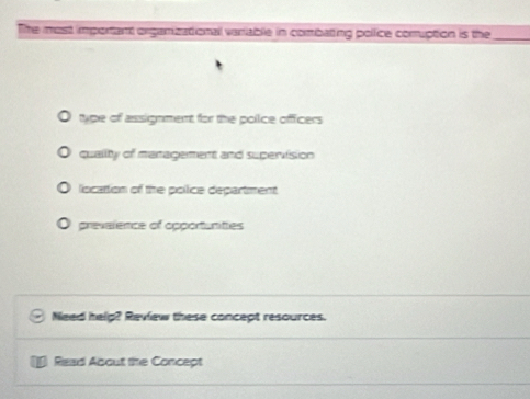 The most important orgamizational variable in combating polfice comuption is the_
type of assignment for the police officers
quality of management and supervision
liocattion of the pollice department
prevalence of opportunities
Need help? Review these concept resources.
Read About the Concept