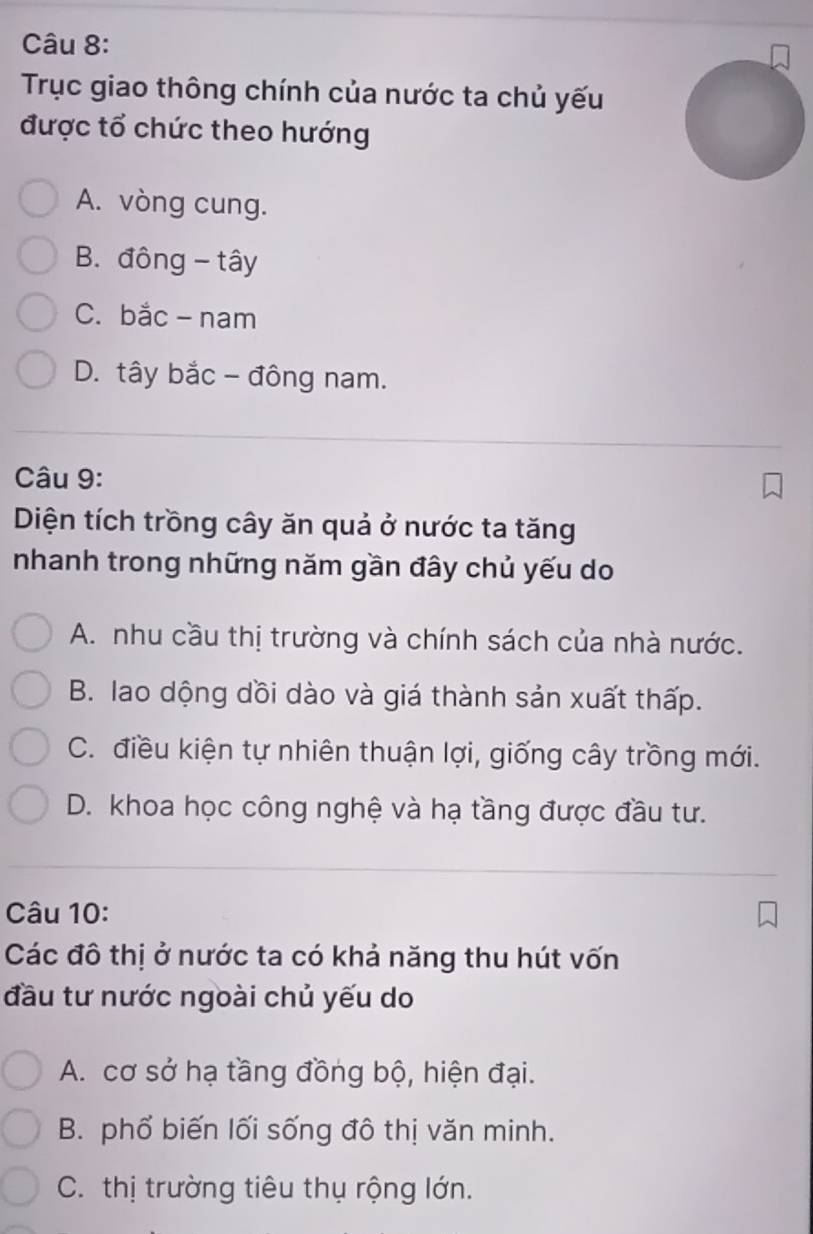 Trục giao thông chính của nước ta chủ yếu
được tổ chức theo hướng
A. vòng cung.
B. đông - tây
C. bắc - nam
D. tây bắc - đông nam.
Câu 9:
Diện tích trồng cây ăn quả ở nước ta tăng
nhanh trong những năm gần đây chủ yếu do
A. nhu cầu thị trường và chính sách của nhà nước.
B. lao dộng dồi dào và giá thành sản xuất thấp.
C. điều kiện tự nhiên thuận lợi, giống cây trồng mới.
D. khoa học công nghệ và hạ tầng được đầu tư.
Câu 10:
Các đô thị ở nước ta có khả năng thu hút vốn
đầu tư nước ngoài chủ yếu do
A. cơ sở hạ tầng đồng bộ, hiện đại.
B. phổ biến lối sống đô thị văn minh.
C. thị trường tiêu thụ rộng lớn.