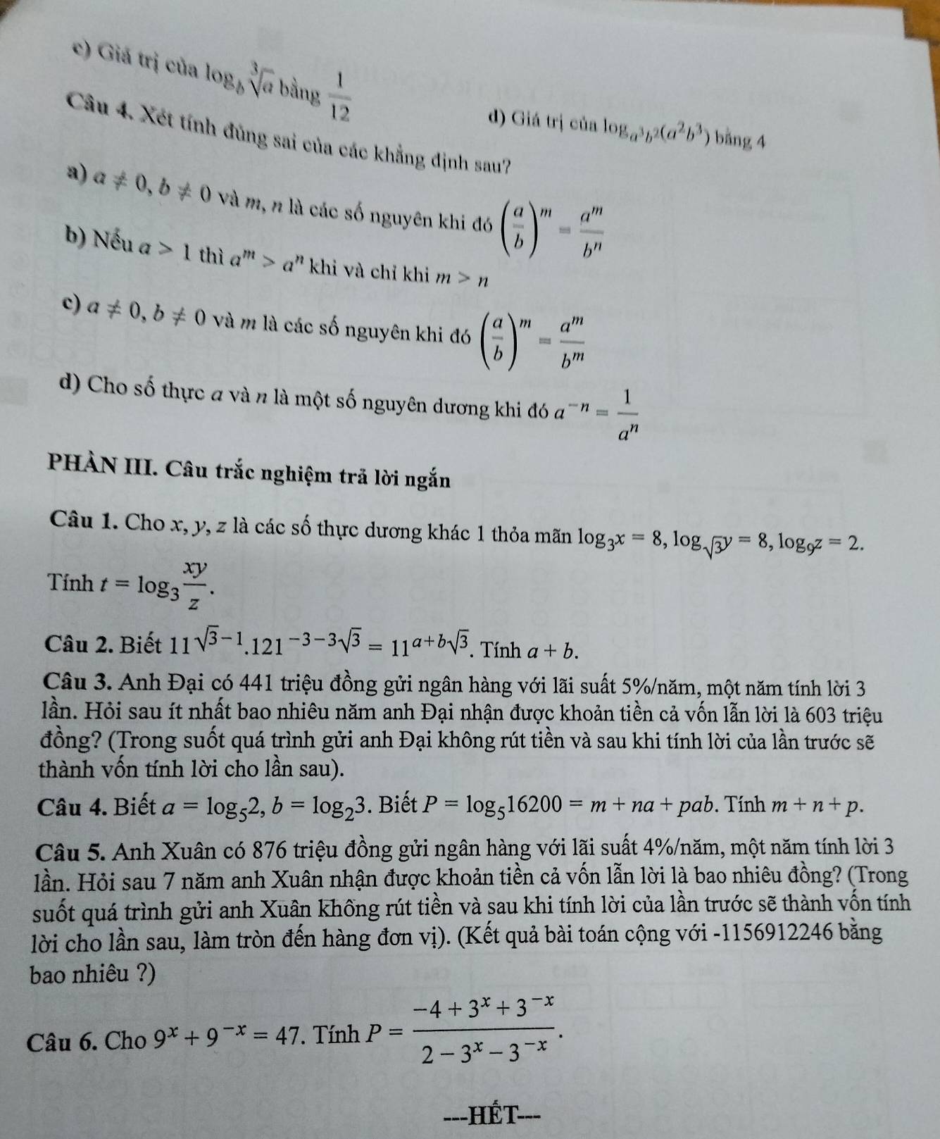 Giá trị của log _bsqrt[3](a) bằng  1/12 
d) Giá trị của log _a^3b^2(a^2b^3) bằng 4
Câu 4. Xét tính đủng sai của các khẳng định sau7
a) a!= 0,b!= 0 Và m, n là các số nguyên khi đó ( a/b )^m= a^m/b^n 
b) Nếu a>1 thì a^m>a^n khi và chỉ khi m>n
c) a!= 0,b!= 0 và m là các số nguyên khi đó ( a/b )^m= a^m/b^m 
d) Cho số thực a và n là một số nguyên dương khi đó a^(-n)= 1/a^n 
PHÀN III. Câu trắc nghiệm trả lời ngắn
Câu 1. Cho x, y, z là các số thực dương khác 1 thỏa mãn log _3x=8,log _sqrt(3)y=8,log _9z=2.
Tính t=log _3 xy/z .
Câu 2. Biết 11^(sqrt(3)-1).121^(-3-3sqrt(3))=11^(a+b)sqrt(3). Tính a+b.
Câu 3. Anh Đại có 441 triệu đồng gửi ngân hàng với lãi suất 5%/năm, một năm tính lời 3
lần. Hỏi sau ít nhất bao nhiêu năm anh Đại nhận được khoản tiền cả vốn lẫn lời là 603 triệu
đồng? (Trong suốt quá trình gửi anh Đại không rút tiền và sau khi tính lời của lần trước sẽ
thành vốn tính lời cho lần sau).
Câu 4. Biết a=log _52,b=log _23. Biết P=log _516200=m+na+pab. Tính m+n+p.
Câu 5. Anh Xuân có 876 triệu đồng gửi ngân hàng với lãi suất 4%/năm, một năm tính lời 3
lần. Hỏi sau 7 năm anh Xuân nhận được khoản tiền cả vốn lẫn lời là bao nhiêu đồng? (Trong
suốt quá trình gửi anh Xuân khống rút tiền và sau khi tính lời của lần trước sẽ thành vốn tính
lời cho lần sau, làm tròn đến hàng đơn vị). (Kết quả bài toán cộng với -1156912246 bằng
bao nhiêu ?)
Câu 6. Cho 9^x+9^(-x)=47. Tính P= (-4+3^x+3^(-x))/2-3^x-3^(-x) .
---HÉT ___