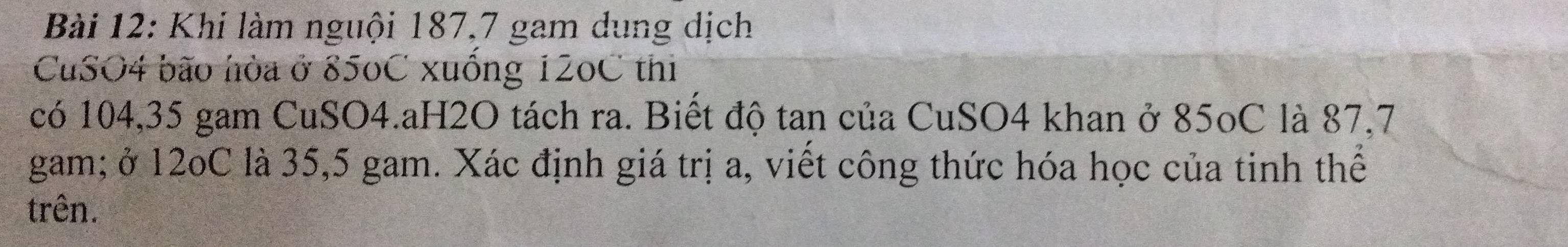 Khí làm nguội 187, 7 gam dung dịch 
CuSO4 bão hòa ở 850C xuống 120C thi 
có 104, 35 gam CuSO4.aH2O tách ra. Biết độ tan của CuSO4 khan ở 85oC là 87, 7
gam; ở 12oC là 35,5 gam. Xác định giá trị a, viết công thức hóa học của tinh thể 
trên.