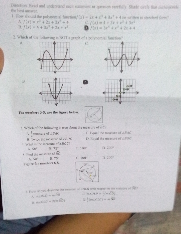 Direction: Read and understand each statement or question carefully. Shade circle that currespotide
the best answer.
1. How should the polynomial function f(x)=2x+x^3+3x^5+4 be written in standard form"
A. f(x)=x^3+2x+3x^5+4 C. f(x)=4+2x+x^3+3x^5
B. f(x)=4+3x^5+2x+x^3 0 f(x)=3x^5+x^3+2x+4
2. Which of the following is NOT a graph of a polynomial function?
A.
C.
B.
For numbers 3-5, use the figure below.
3. Which of the following is true about the measure of widehat BC ?
A  1/2  measure of ∠ BAC C. Equal the measure of ∠ BAC
B. Twice the measure of ∠ BOC D. Equal the measure of ∠ BOC
4. What is the measure of ∠ BOC 7
A 50° B. 75° C. 100° D. 200°
5. Find the measure of widehat BC
A. 50° B. 75° C 100° D. 200°
Figure for numbers 6-8. 
6. How do you describe the measure of ∠ OLD with respect to the measure of widehat OD ,
A. m∠ OLD=mwidehat OD C. m∠ OLD= 1/2 (mwidehat OD)
B. m∠ OLD=2(mwidehat OD) D.  1/2 (m∠ OLD)=mwidehat OD