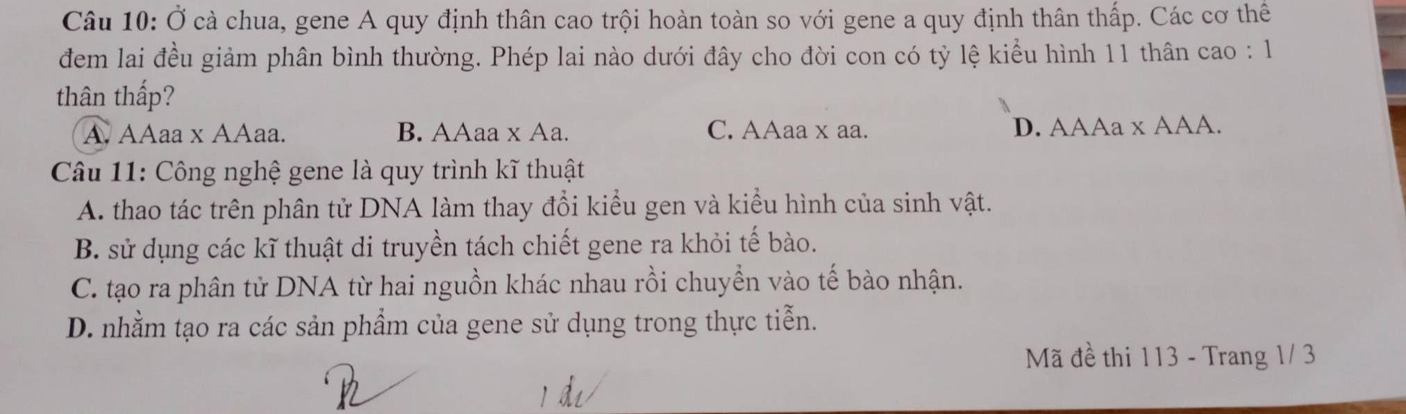 Ở cà chua, gene A quy định thân cao trội hoàn toàn so với gene a quy định thân thấp. Các cơ thể
đem lai đều giảm phân bình thường. Phép lai nào dưới đây cho đời con có tỷ lệ kiểu hình 11 thân cao : 1
thân thấp?
A. AAaa x AAaa. B. AAaa x Aa. C. AAaa x aa. D. AAAa x AAA.
Câu 11: Công nghệ gene là quy trình kĩ thuật
A. thao tác trên phân tử DNA làm thay đổi kiểu gen và kiểu hình của sinh vật.
B. sử dụng các kĩ thuật di truyền tách chiết gene ra khỏi tế bào.
C. tạo ra phân tử DNA từ hai nguồn khác nhau rồi chuyển vào tế bào nhận.
D. nhằm tạo ra các sản phẩm của gene sử dụng trong thực tiễn.
Mã đề thi 113 - Trang 1/ 3