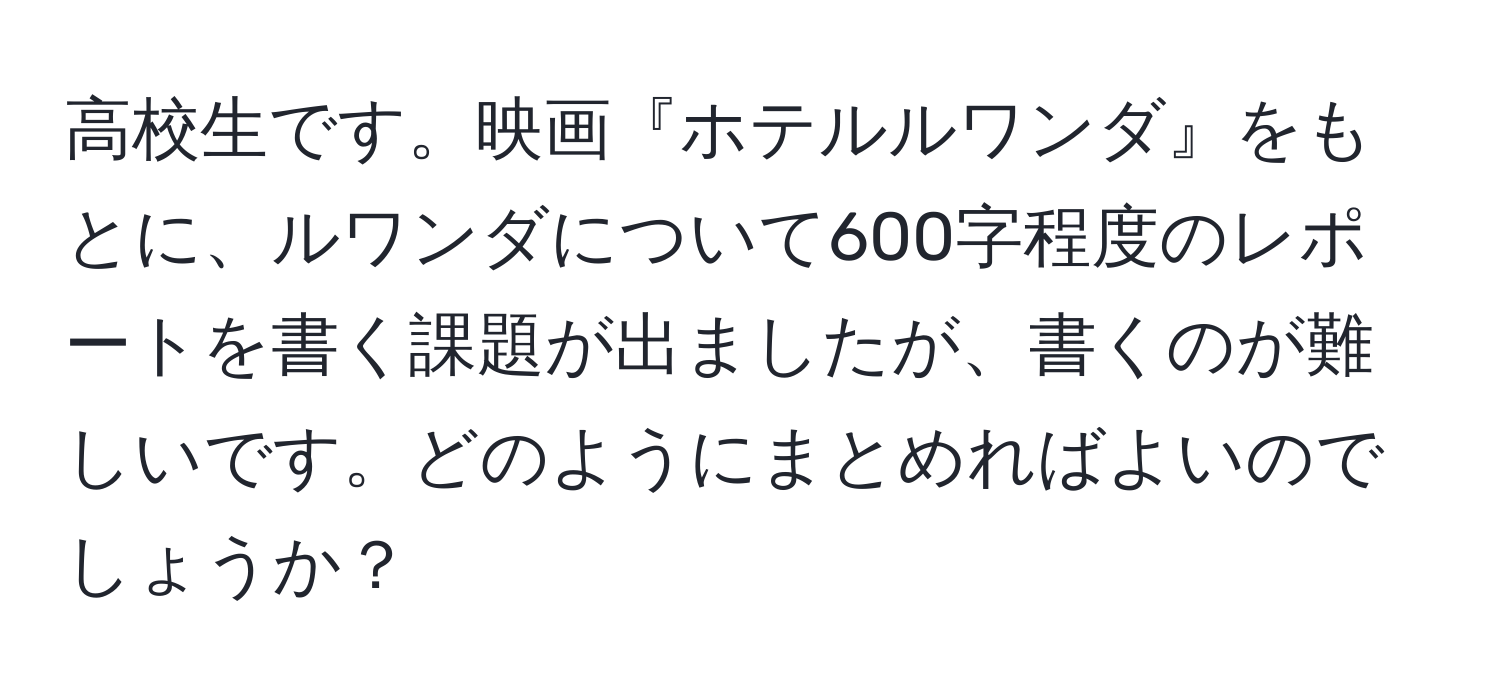 高校生です。映画『ホテルルワンダ』をもとに、ルワンダについて600字程度のレポートを書く課題が出ましたが、書くのが難しいです。どのようにまとめればよいのでしょうか？