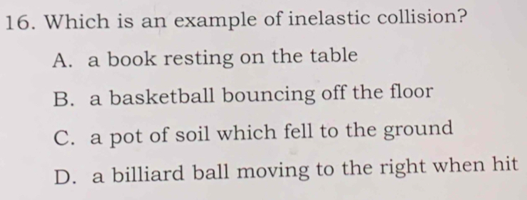 Which is an example of inelastic collision?
A. a book resting on the table
B. a basketball bouncing off the floor
C. a pot of soil which fell to the ground
D. a billiard ball moving to the right when hit