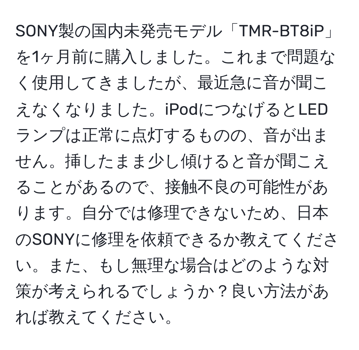 SONY製の国内未発売モデル「TMR-BT8iP」を1ヶ月前に購入しました。これまで問題なく使用してきましたが、最近急に音が聞こえなくなりました。iPodにつなげるとLEDランプは正常に点灯するものの、音が出ません。挿したまま少し傾けると音が聞こえることがあるので、接触不良の可能性があります。自分では修理できないため、日本のSONYに修理を依頼できるか教えてください。また、もし無理な場合はどのような対策が考えられるでしょうか？良い方法があれば教えてください。