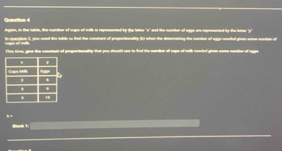 Again, in the table, the number of cups of milk is represented by the letter "x" and the number of eggs are represented by the letter "y" 
In question 2, you used the table iu find the constant of proportionality (k) when the determining the number of eggs needfed given some number of 
cups of mik. 
This tire, give the constant of proportionallity that you should use to find the number of cups of milk needed given some number of egge 
. - 
Blank 1: