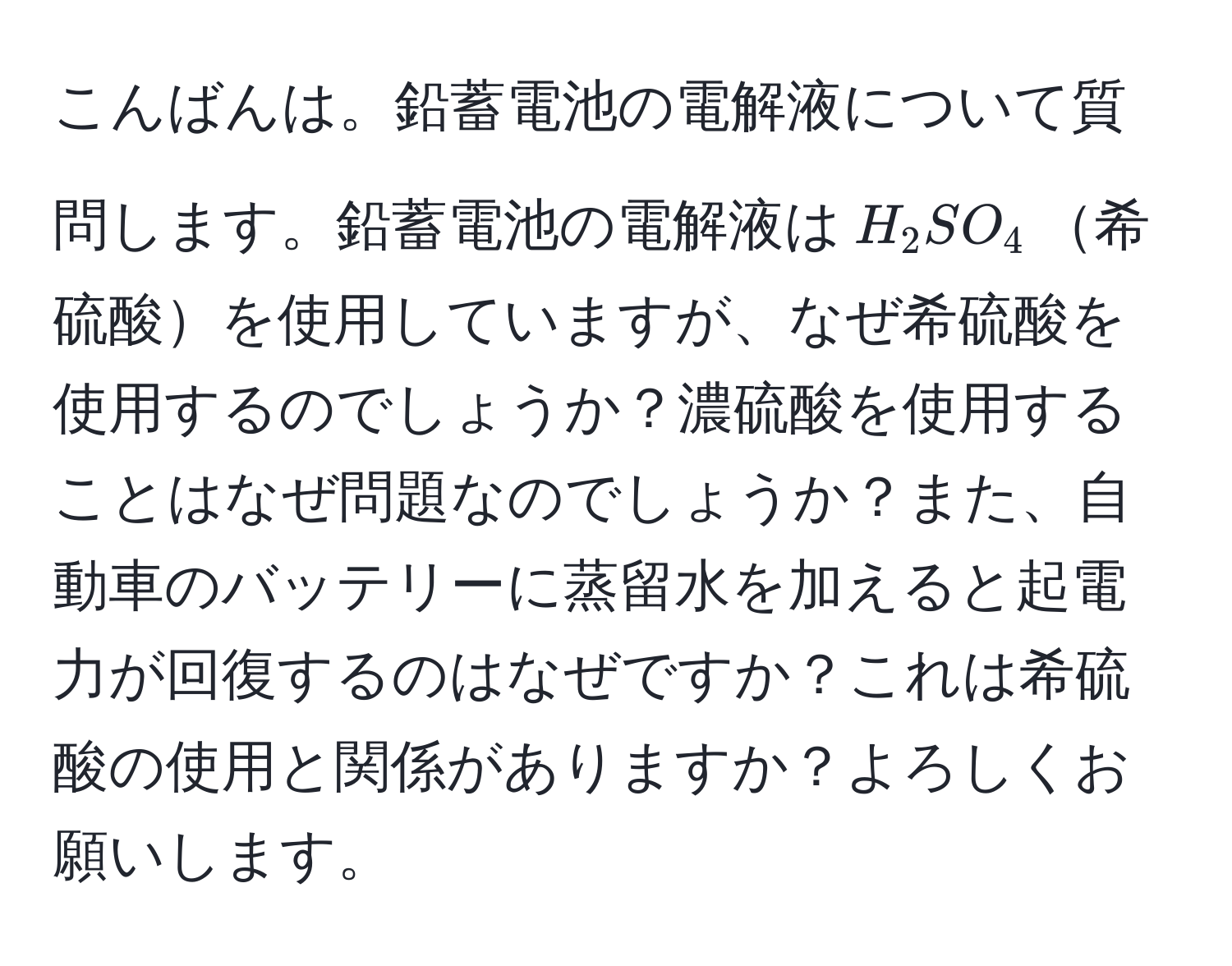 こんばんは。鉛蓄電池の電解液について質問します。鉛蓄電池の電解液は$H_2SO_4$希硫酸を使用していますが、なぜ希硫酸を使用するのでしょうか？濃硫酸を使用することはなぜ問題なのでしょうか？また、自動車のバッテリーに蒸留水を加えると起電力が回復するのはなぜですか？これは希硫酸の使用と関係がありますか？よろしくお願いします。