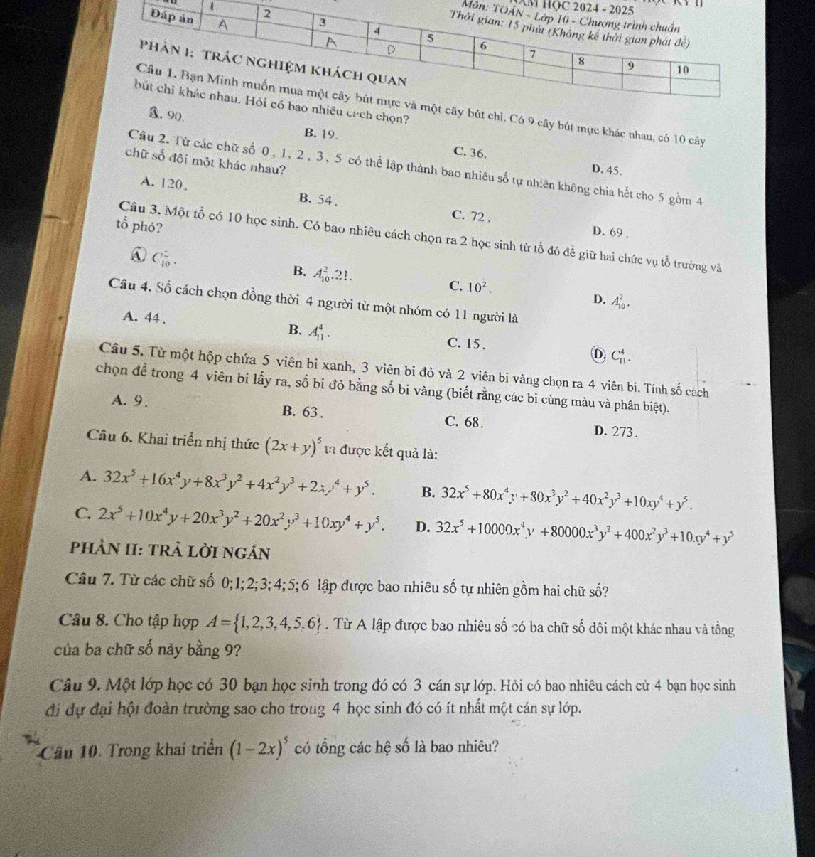 AM HỌ
Môn
êu cích chọn?
ây bút chì. Có 9 cây bút mực khác nhau, có 10 cây
A. 9().
B. 19. C. 36.
chữ số đôi một khác nhau?
Cầu 2. Từ các chữ số 0, 1, 2, 3, 5 có thể lập thành bao nhiêu số tự nhiên không chia hết cho 5 gồm 4
D. 45.
A. 120. B. 54 .
C. 72 ,
tổ phó?
D. 69 .
Câu 3. Một tổ có 10 học sinh. Có bao nhiêu cách chọn ra 2 học sinh từ tổ đó đề giữ hai chức vụ tổ trường và
A. C_(10)^2.
B. A_(10)^2.21.
C. 10^2.
D. A_(10)^2.
Câu 4. Số cách chọn đồng thời 4 người từ một nhóm có 11 người là
A. 44 .
B. A_(11)^4.
C. 15 .
D C_(11)^4.
Câu 5. Từ một hộp chứa 5 viên bỉ xanh, 3 viên bi đỏ và 2 viên bi vàng chọn ra 4 viên bi. Tính số cách
chọn để trong 4 viên bi lấy ra, số bi đỏ bằng số bi vàng (biết rằng các bi cùng màu và phân biệt).
A. 9. B. 63 . C. 68. D. 273.
Câu 6. Khai triển nhị thức (2x+y)^5 1a được kết quả là:
A. 32x^5+16x^4y+8x^3y^2+4x^2y^3+2xy^4+y^5. B. 32x^5+80x^4y+80x^3y^2+40x^2y^3+10xy^4+y^5.
C. 2x^5+10x^4y+20x^3y^2+20x^2y^3+10xy^4+y^5. D. 32x^5+10000x^4y+80000x^3y^2+400x^2y^3+10x0y^4+y^5
PhÀN II: TRả lờI ngán
Câu 7. Từ các chữ số 0;1;2;3; 4; 5;6 lập được bao nhiêu số tự nhiên gồm hai chữ số?
Câu 8. Cho tập hợp A= 1,2,3,4,5,6. Từ A lập được bao nhiêu số có ba chữ số dôi một khác nhau và tổng
của ba chữ số này bằng 9?
Câu 9. Một lớp học có 30 bạn học sinh trong đó có 3 cán sự lớp. Hỏi có bao nhiêu cách cử 4 bạn học sinh
đi dự đại hội đoàn trường sao cho troug 4 học sinh đó có ít nhất một cán sự lớp.
Câu 10. Trong khai triển (1-2x)^5 có tổng các hệ số là bao nhiêu?