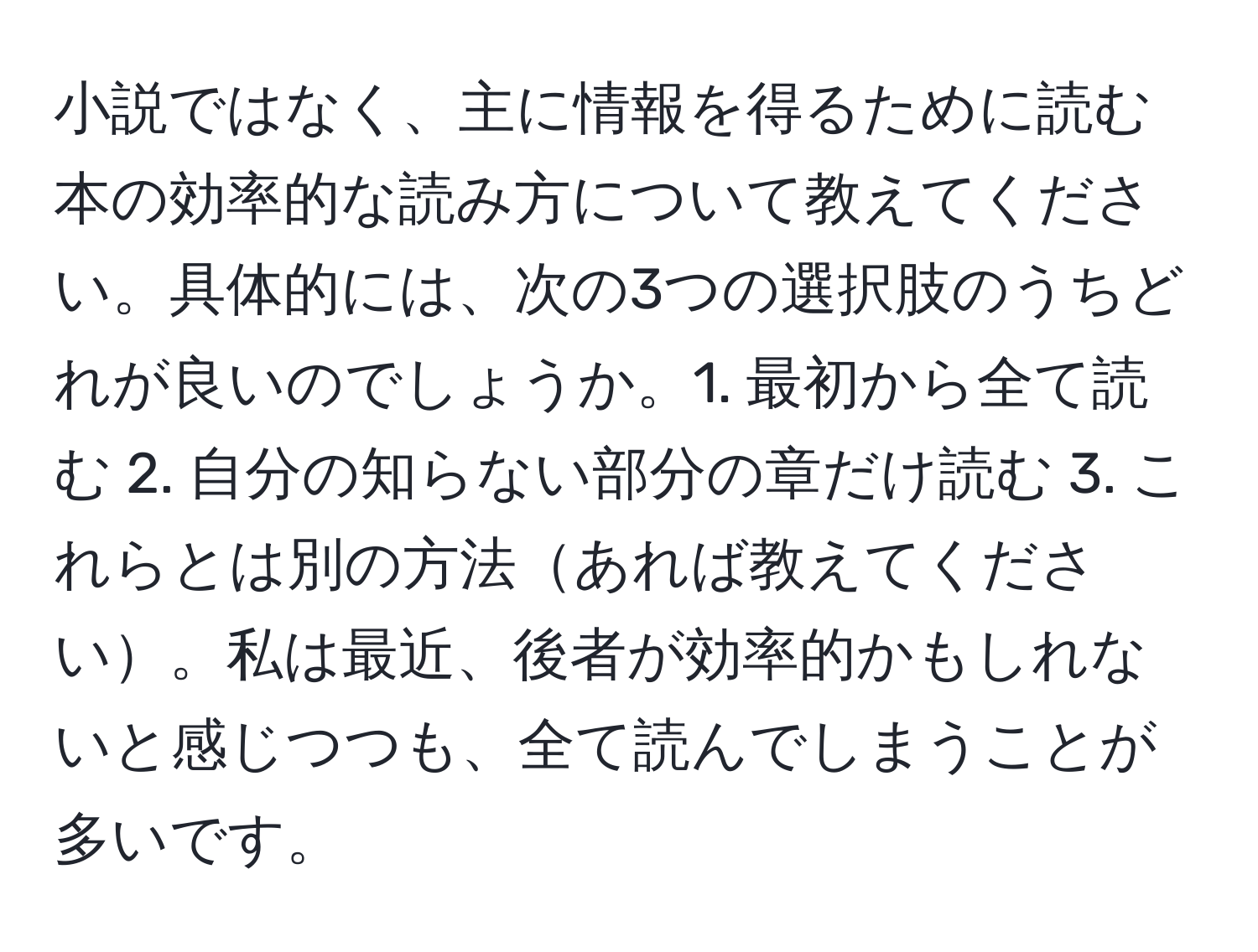 小説ではなく、主に情報を得るために読む本の効率的な読み方について教えてください。具体的には、次の3つの選択肢のうちどれが良いのでしょうか。1. 最初から全て読む 2. 自分の知らない部分の章だけ読む 3. これらとは別の方法あれば教えてください。私は最近、後者が効率的かもしれないと感じつつも、全て読んでしまうことが多いです。