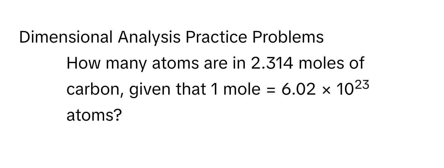 Dimensional Analysis Practice Problems 
1. How many atoms are in 2.314 moles of carbon, given that 1 mole = 6.02 × 1023 atoms?