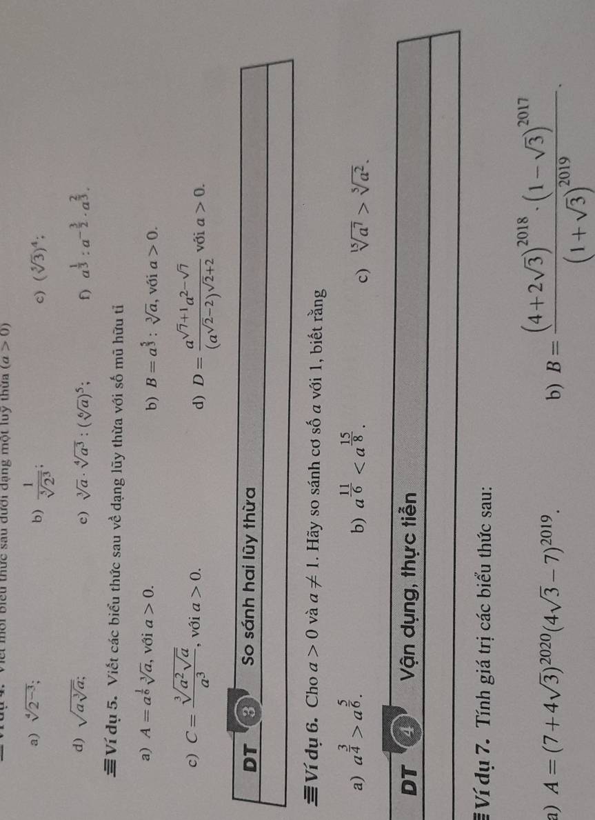 Biểu thức sau dưới dạng một luy thứa (a>0)
a) sqrt[4](2^(-3));. b)  1/sqrt[5](2^3) ;
c) (sqrt[5](3))^4;
d) sqrt(asqrt [3]a); c) sqrt[3](a)· sqrt[4](a^3):(sqrt[6](a))^5; f) a^(frac 1)3:a^(-frac 3)2· a^(frac 2)3.
≡Ví dụ 5. Viết các biểu thức sau về dạng lũy thừa với số mũ hữu tỉ
b) B=a^(frac 5)3:sqrt[3](a)
a) A=a^(frac 1)6sqrt[3](a) , với a>0. , với a>0.
d) D=frac a^(sqrt(7)+1)a^(2-sqrt(7))(a^(sqrt(2)-2))^sqrt(2)+2
c) C=frac sqrt[3](a^2sqrt a)a^3 , với a>0. với a>0.
Ví dụ 6. Cho a>0 và a!= 1. Hãy so sánh cơ số a với 1, biết rằng
a) a^(frac 3)4>a^(frac 5)6. a^(frac 11)6
b)
c) sqrt[15](a^7)>sqrt[5](a^2).
DT 4 Vận dụng, thực tiễn
# Ví dụ 7. Tính giá trị các biểu thức sau:
a) A=(7+4sqrt(3))^2020(4sqrt(3)-7)^2019. b) B=frac (4+2sqrt(3))^2018· (1-sqrt(3))^2017(1+sqrt(3))^2019.