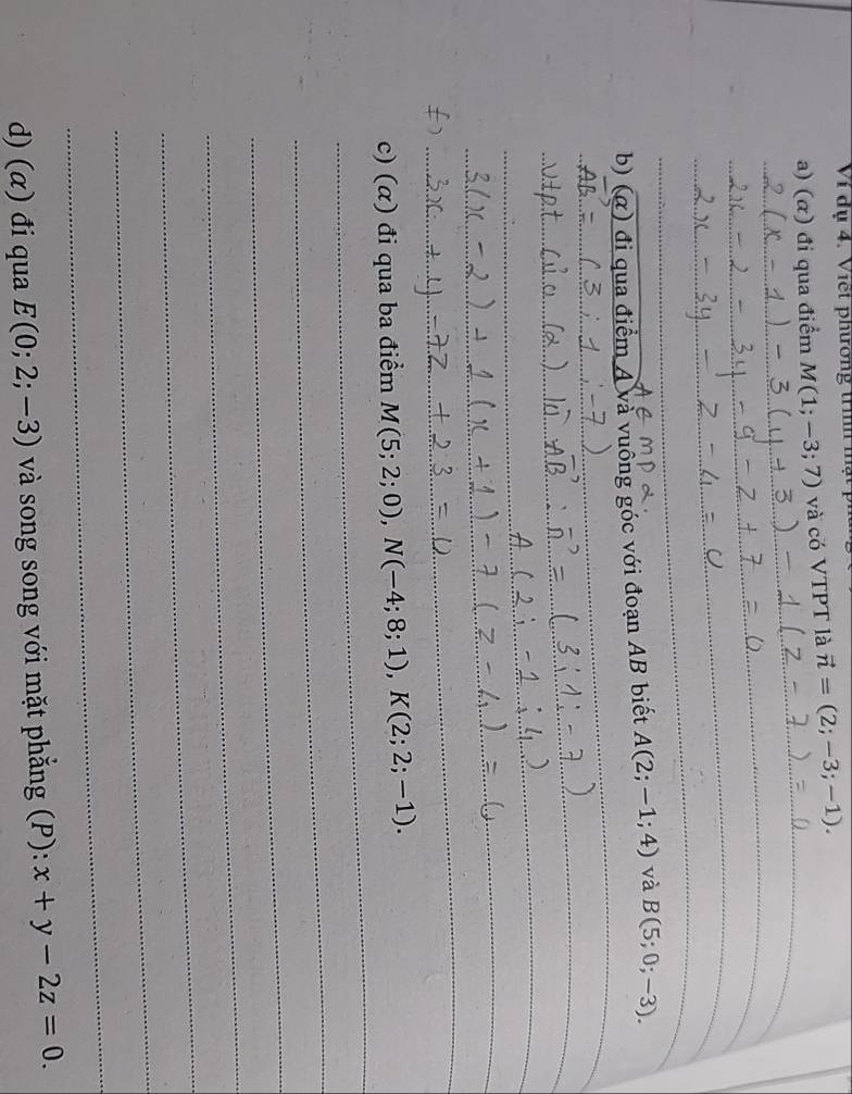 Ví dụ 4. Viết phương trìh m 
a) (α) đi qua điểm M(1;-3;7) và có VTPT là vector n=(2;-3;-1). 
_ 
_ 
_ 
_ 
_ 
_ 
_ 
b) (α) đi qua điểm A và vuông góc với đoạn AB biết A(2;-1;4) và B(5;0;-3). 
_ 
_ 
_ 
_ 
_ 
_ 
_ 
_ 
_ 
_ 
_ 
_ 
_ 
_ 
c) (α) đi qua ba điểm M(5;2;0), N(-4;8;1), K(2;2;-1). 
_ 
_ 
_ 
_ 
_ 
_ 
d) (α) đi qua E(0;2;-3) và song song với mặt phẳng (P): x+y-2z=0.