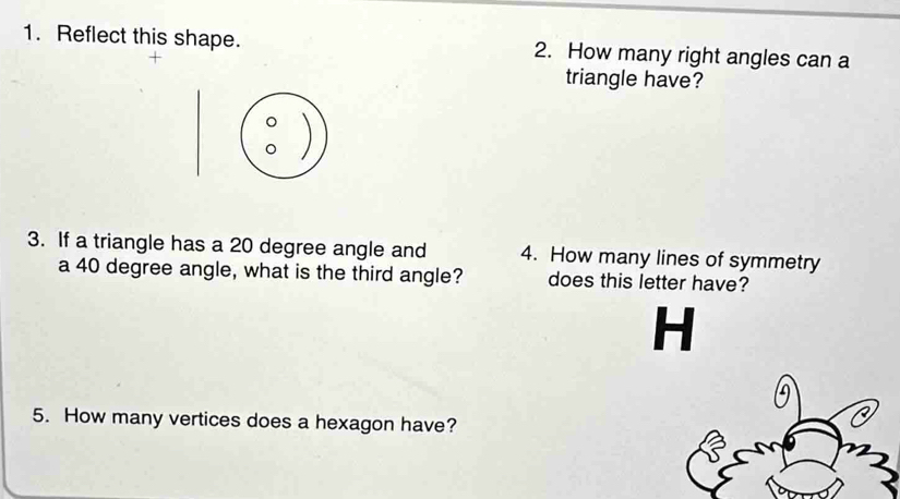 Reflect this shape. 2. How many right angles can a 
triangle have? 
。 
。 
3. If a triangle has a 20 degree angle and 4. How many lines of symmetry 
a 40 degree angle, what is the third angle? does this letter have? 
H 
A 
5. How many vertices does a hexagon have?