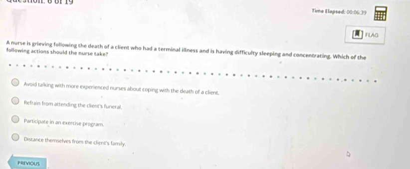 Time Elapsed: 00:06:39
FLAG
A nurse is grieving following the death of a client who had a terminal illness and is having difficulty sleeping and concentrating. Which of the
foliowing actions should the nurse take?
Avoid talking with more experienced nurses about coping with the death of a client.
Refrain from attending the client's funeral.
Participate in an exercise program.
Distance themselves from the client's family.
PREVIOUS